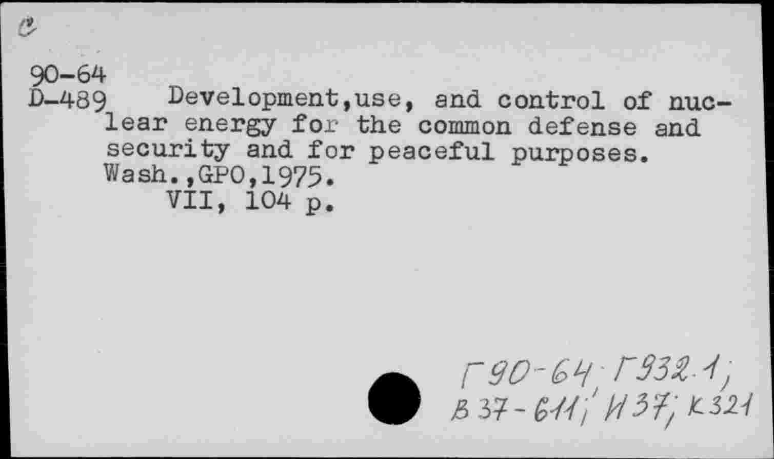 ﻿90-64
0-489 Development,use, and control of nuclear energy for the common defense and security and for peaceful purposes. Wash.,GPO,1975.
VII, 104 p.
£ 37-£/////3?, £3.27